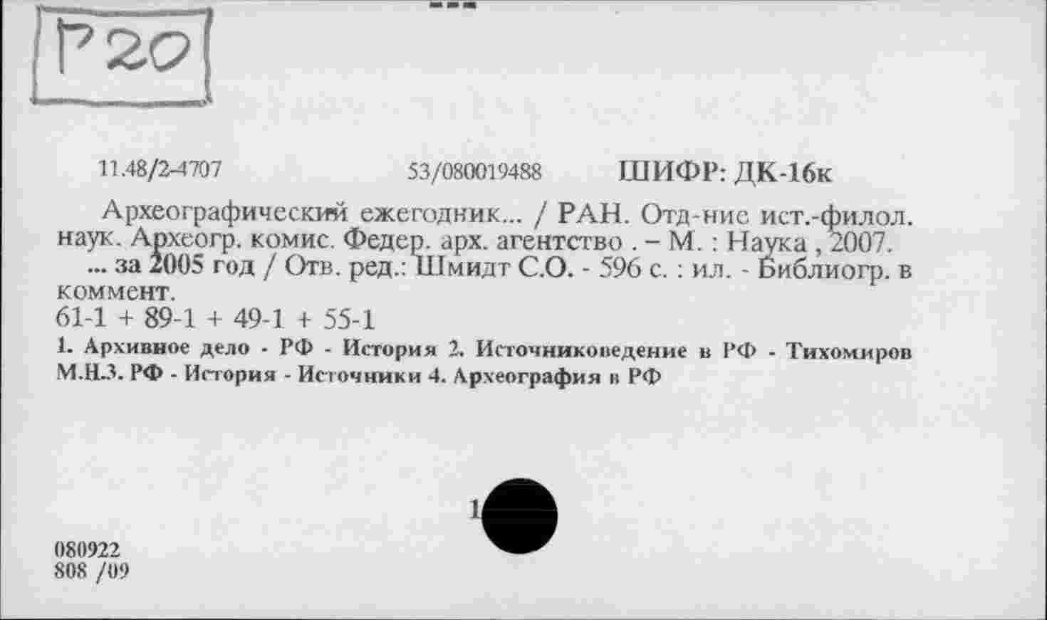 ﻿11.48/2-4707	53/080019488 ШИФР: ДК-16к
Археографический ежегодник... / РАН. Отд-ние ист.-филол. наук. Археогр. комис. Федер, арх. агентство . - М. : Наука , 2007.
... за 2005 год / Отв. ред.: Шмидт С.О. - 596 с. : ил. - Библиогр. в коммент.
61-1 + 89-1 + 49-1 + 55-1
1. Архивное дело - РФ - История 2. Источниковедение в РФ - Тихомиров М.НЗ. РФ - История - Источники 4. Археография в РФ
080922
80S /09